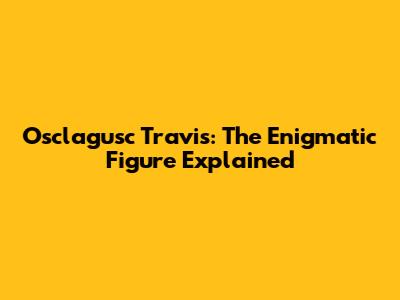 Osclagusc Travis: The Enigmatic Figure Explained