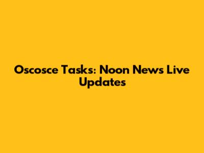 Oscosce Tasks: Noon News Live Updates