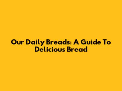 Our Daily Breads: A Guide To Delicious Bread