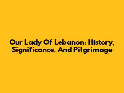 Our Lady Of Lebanon: History, Significance, And Pilgrimage