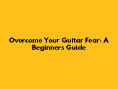 Overcome Your Guitar Fear: A Beginner's Guide