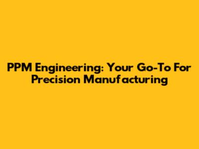 PPM Engineering: Your Go-To For Precision Manufacturing