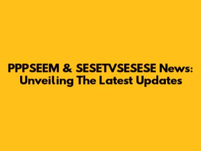 PPPSEEM & SESETVSESESE News: Unveiling The Latest Updates