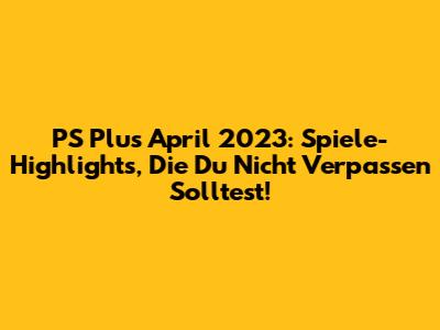 PS Plus April 2023: Spiele-Highlights, Die Du Nicht Verpassen Solltest!