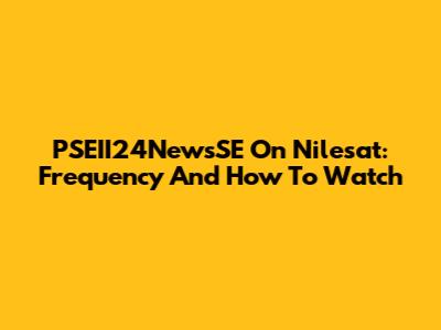PSEII24NewsSE On Nilesat: Frequency And How To Watch