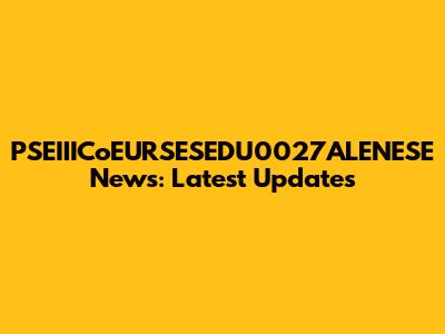 PSEIIICoEURSESEDU0027ALENESE News: Latest Updates