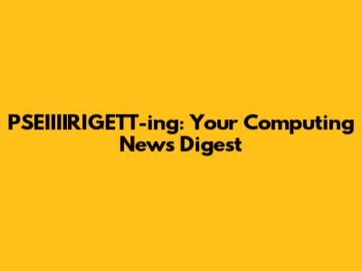 PSEIIIIRIGETT-ing: Your Computing News Digest