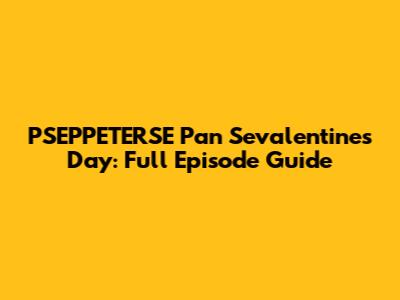 PSEPPETERSE Pan Sevalentine's Day: Full Episode Guide