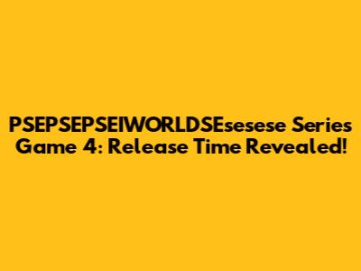 PSEPSEPSEIWORLDSEsesese Series Game 4: Release Time Revealed!