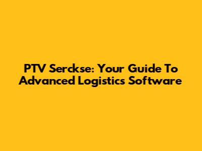 PTV Serckse: Your Guide To Advanced Logistics Software