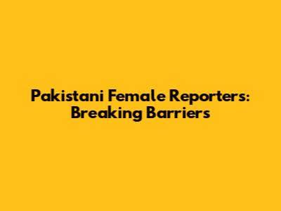 Pakistani Female Reporters: Breaking Barriers