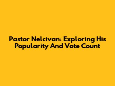 Pastor Nelcivan: Exploring His Popularity And Vote Count