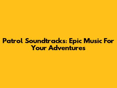 Patrol Soundtracks: Epic Music For Your Adventures