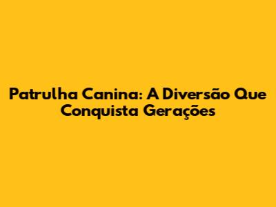 Patrulha Canina: A Diversão Que Conquista Gerações
