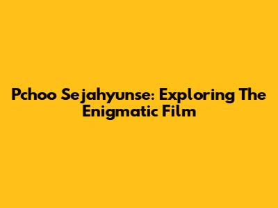 Pchoo Sejahyunse: Exploring The Enigmatic Film
