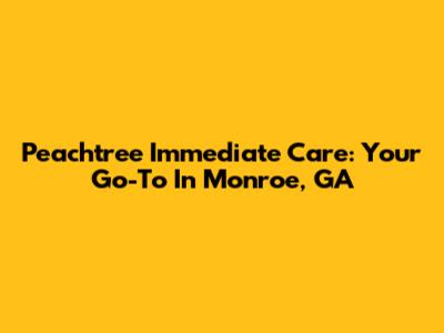 Peachtree Immediate Care: Your Go-To In Monroe, GA