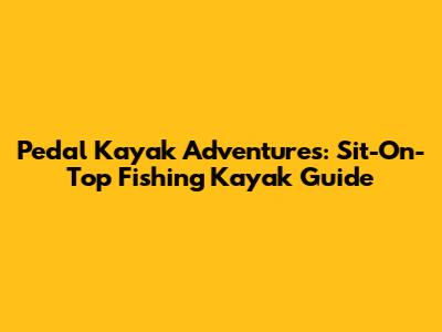 Pedal Kayak Adventures: Sit-On-Top Fishing Kayak Guide