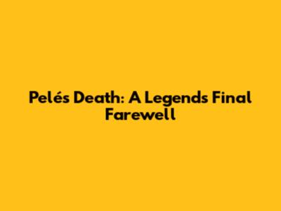 Pelé's Death: A Legend's Final Farewell