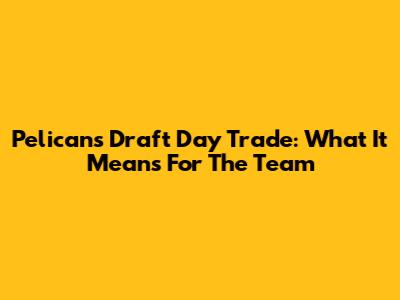 Pelicans Draft Day Trade: What It Means For The Team