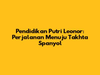 Pendidikan Putri Leonor: Perjalanan Menuju Takhta Spanyol