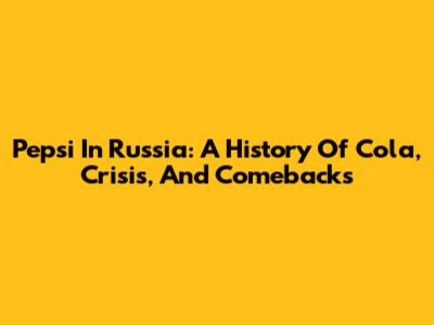 Pepsi In Russia: A History Of Cola, Crisis, And Comebacks