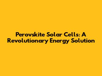 Perovskite Solar Cells: A Revolutionary Energy Solution