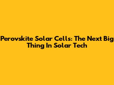 Perovskite Solar Cells: The Next Big Thing In Solar Tech
