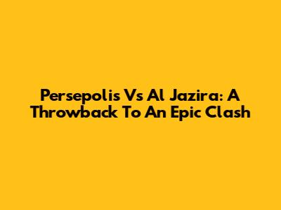 Persepolis Vs Al Jazira: A Throwback To An Epic Clash