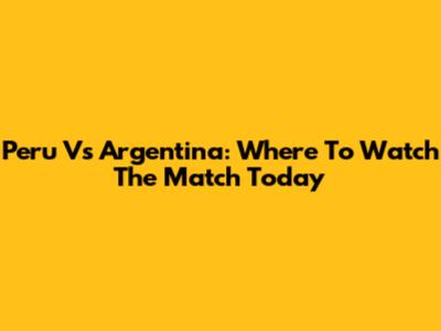 Peru Vs Argentina: Where To Watch The Match Today