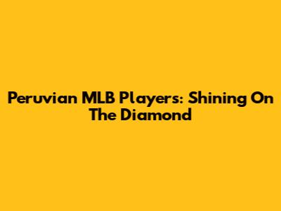Peruvian MLB Players: Shining On The Diamond