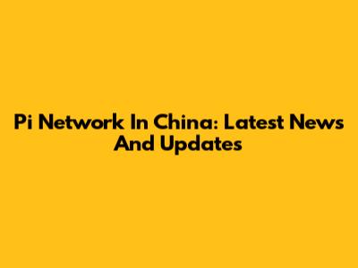 Pi Network In China: Latest News And Updates