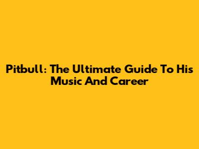 Pitbull: The Ultimate Guide To His Music And Career