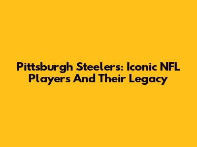 Pittsburgh Steelers: Iconic NFL Players And Their Legacy