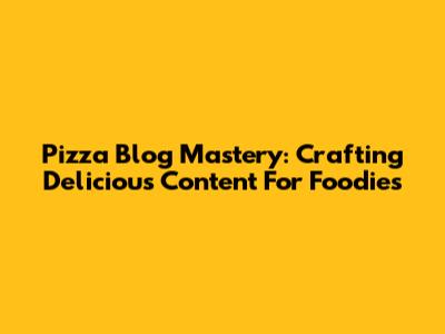 Pizza Blog Mastery: Crafting Delicious Content For Foodies