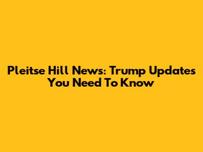 Pleitse Hill News: Trump Updates You Need To Know