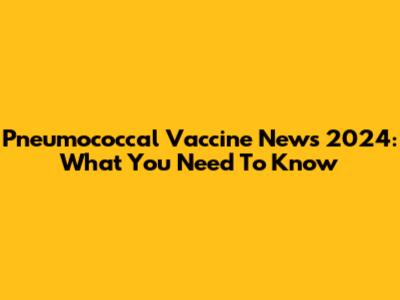 Pneumococcal Vaccine News 2024: What You Need To Know