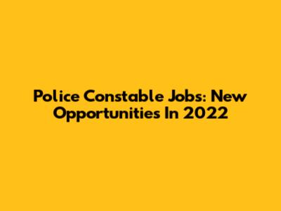 Police Constable Jobs: New Opportunities In 2022