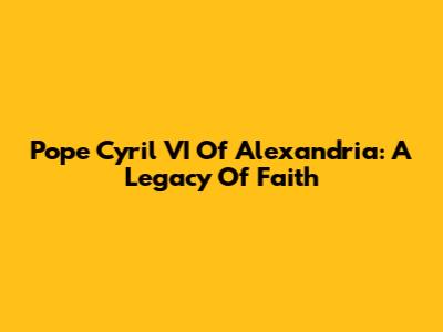 Pope Cyril VI Of Alexandria: A Legacy Of Faith