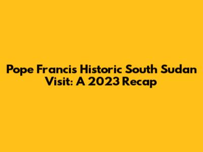 Pope Francis' Historic South Sudan Visit: A 2023 Recap