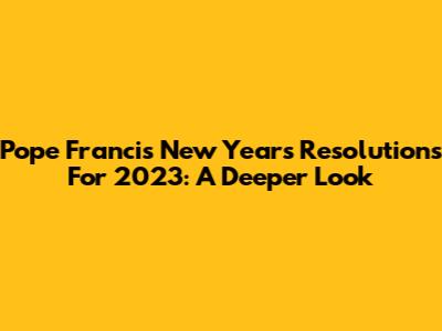 Pope Francis' New Year's Resolutions For 2023: A Deeper Look
