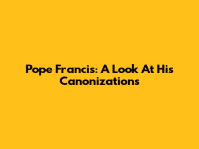 Pope Francis: A Look At His Canonizations