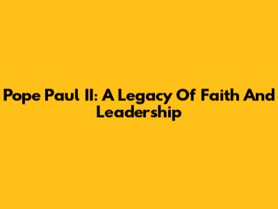 Pope Paul II: A Legacy Of Faith And Leadership