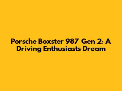 Porsche Boxster 987 Gen 2: A Driving Enthusiast's Dream
