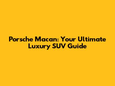 Porsche Macan: Your Ultimate Luxury SUV Guide