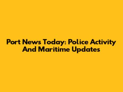Port News Today: Police Activity And Maritime Updates