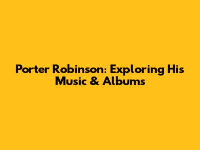 Porter Robinson: Exploring His Music & Albums