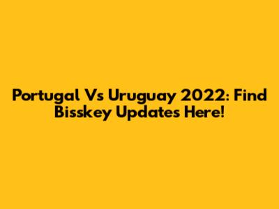 Portugal Vs Uruguay 2022: Find Bisskey Updates Here!