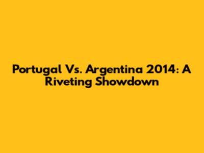 Portugal Vs. Argentina 2014: A Riveting Showdown