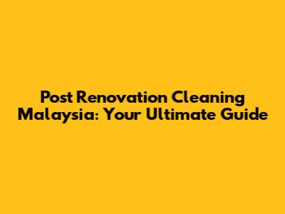 Post Renovation Cleaning Malaysia: Your Ultimate Guide