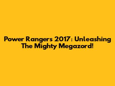 Power Rangers 2017: Unleashing The Mighty Megazord!